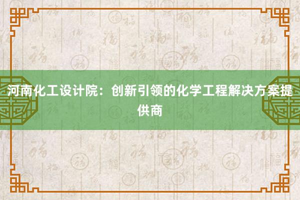 河南化工设计院：创新引领的化学工程解决方案提供商